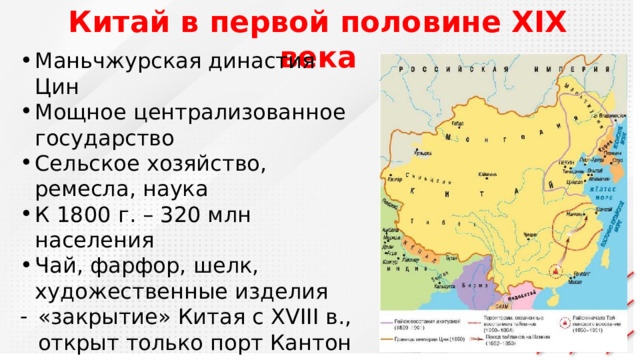 Китай в первой половине XIX века Маньчжурская династия Цин Мощное централизованное государство Сельское хозяйство, ремесла, наука К 1800 г. – 320 млн населения Чай, фарфор, шелк, художественные изделия «закрытие» Китая с XVIII в., открыт только порт Кантон Товары Европы не интересовали Китай 
