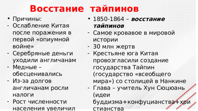Восстание тайпинов Причины: Ослабление Китая после поражения в первой «опиумной войне» Серебряные деньги уходили англичанам Медные – обесценивались Из-за долгов англичанам росли налоги Рост численности населения увеличил нехватку земли 1850-1864 – восстание тайпинов Самое кровавое в мировой истории 30 млн жертв Крестьяне юга Китая провозгласили создание государства Тайпин (государство «всеобщего мира») со столицей в Нанкине Глава – учитель Хун Сюцюань (идеи буддизма+конфуцианства+христианства Лозунг: равенство и справедливость Тайпины убивали богачей, отдавали деньги бедным 