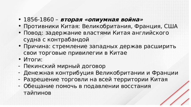 1856-1860 – вторая «опиумная война» Противники Китая: Великобритания, Франция, США Повод: задержание властями Китая английского судна с контрабандой Причина: стремление западных держав расширить свои торговые привилегии в Китае Итоги: Пекинский мирный договор Денежная контрибуция Великобритании и Франции Разрешение торговли на всей территории Китая Обещание помочь в подавлении восстания тайпинов 