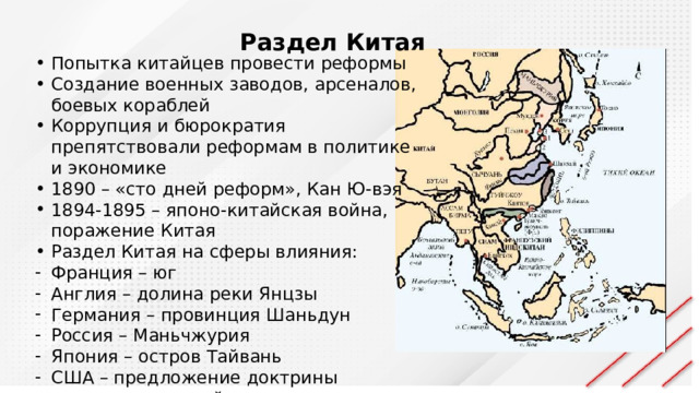 Раздел Китая Попытка китайцев провести реформы Создание военных заводов, арсеналов, боевых кораблей Коррупция и бюрократия препятствовали реформам в политике и экономике 1890 – «сто дней реформ», Кан Ю-вэя 1894-1895 – японо-китайская война, поражение Китая Раздел Китая на сферы влияния: Франция – юг Англия – долина реки Янцзы Германия – провинция Шаньдун Россия – Маньчжурия Япония – остров Тайвань США – предложение доктрины «открытых дверей» 