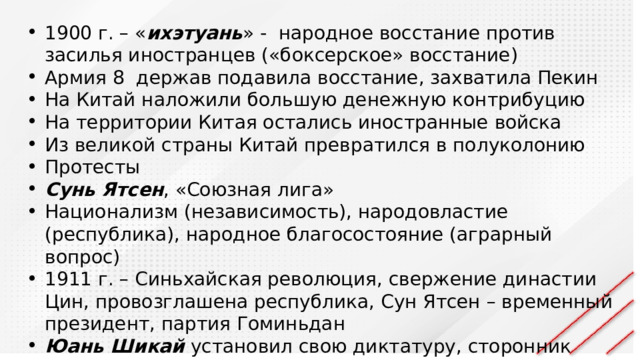 1900 г. – « ихэтуань » - народное восстание против засилья иностранцев («боксерское» восстание) Армия 8 держав подавила восстание, захватила Пекин На Китай наложили большую денежную контрибуцию На территории Китая остались иностранные войска Из великой страны Китай превратился в полуколонию Протесты Сунь Ятсен , «Союзная лига» Национализм (независимость), народовластие (республика), народное благосостояние (аграрный вопрос) 1911 г. – Синьхайская революция, свержение династии Цин, провозглашена республика, Сун Ятсен – временный президент, партия Гоминьдан Юань Шикай установил свою диктатуру, сторонник монархии 