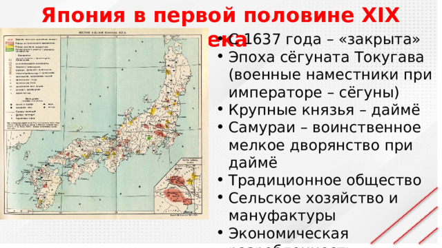 Япония в первой половине XIX века С 1637 года – «закрыта» Эпоха сёгуната Токугава (военные наместники при императоре – сёгуны) Крупные князья – даймё Самураи – воинственное мелкое дворянство при даймё Традиционное общество Сельское хозяйство и мануфактуры Экономическая разробленность (пошлины и деньги) 