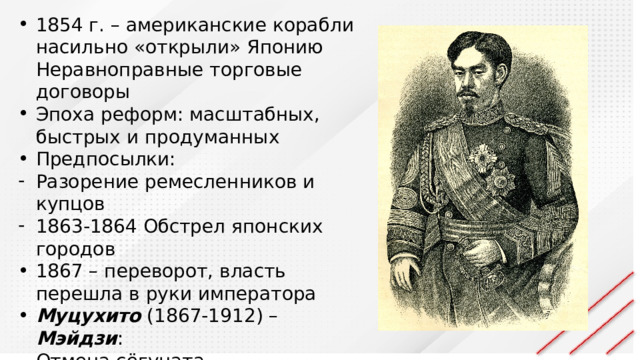 1854 г. – американские корабли насильно «открыли» Японию Неравноправные торговые договоры Эпоха реформ: масштабных, быстрых и продуманных Предпосылки: Разорение ремесленников и купцов 1863-1864 Обстрел японских городов 1867 – переворот, власть перешла в руки императора Муцухито (1867-1912) – Мэйдзи : Отмена сёгуната Столица – Токио (из Киото) «Знания всего мира – для укрепления власти императора»  
