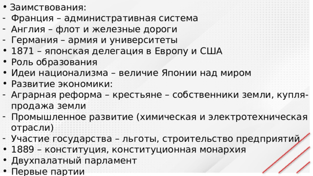 Заимствования: Франция – административная система Англия – флот и железные дороги Германия – армия и университеты 1871 – японская делегация в Европу и США Роль образования Идеи национализма – величие Японии над миром Развитие экономики: Аграрная реформа – крестьяне – собственники земли, купля-продажа земли Промышленное развитие (химическая и электротехническая отрасли) Участие государства – льготы, строительство предприятий 1889 – конституция, конституционная монархия Двухпалатный парламент Первые партии Отмена неравноправных договоров с западом 
