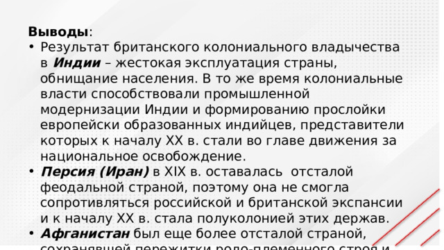 Выводы : Результат британского колониального владычества в Индии – жестокая эксплуатация страны, обнищание населения. В то же время колониальные власти способствовали промышленной модернизации Индии и формированию прослойки европейски образованных индийцев, представители которых к началу XX в. стали во главе движения за национальное освобождение. Персия (Иран) в XIX в. оставалась отсталой феодальной страной, поэтому она не смогла сопротивляться российской и британской экспансии и к началу XX в. стала полуколонией этих держав. Афганистан был еще более отсталой страной, сохранявшей пережитки родо-племенного строя и во второй половине XIX в. стал протекторатом Великобритании. 