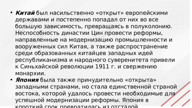 Китай был насильственно «открыт» европейскими державами и постепенно попадал от них во все большую зависимость, превращаясь в полуколонию. Неспособность династии Цин провести реформы, направленные на модернизацию промышленности и вооруженных сил Китая, а также распространение среди образованных китайцев западных идей республиканизма и народного суверенитета привели к Синьхайской революции 1911 г. и свержению монархии. Япония была также принудительно «открыта» западными странами, но стала единственной страной востока, которой удалось провести необходимые для успешной модернизации реформы. Япония в короткий срок превратилась из отсталой полуфеодальной страны в современное промышленно развитой государство, способное на равных противостоять западным державам. 