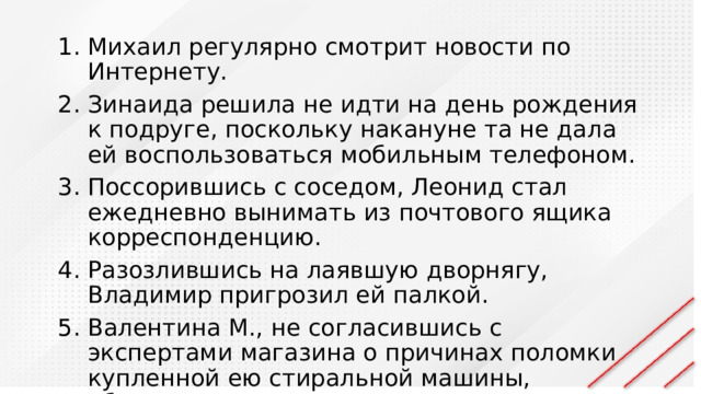 Михаил регулярно смотрит новости по Интернету. Зинаида решила не идти на день рождения к подруге, поскольку накануне та не дала ей воспользоваться мобильным телефоном. Поссорившись с соседом, Леонид стал ежедневно вынимать из почтового ящика корреспонденцию. Разозлившись на лаявшую дворнягу, Владимир пригрозил ей палкой. Валентина М., не согласившись с экспертами магазина о причинах поломки купленной ею стиральной машины, обратилась к независимым экспертам. 