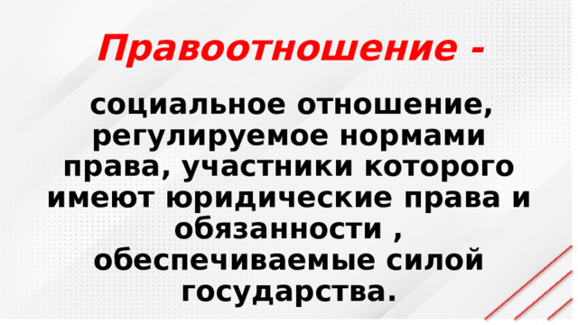 Правоотношение -  социальное отношение, регулируемое нормами права, участники которого имеют юридические права и обязанности , обеспечиваемые силой государства. 