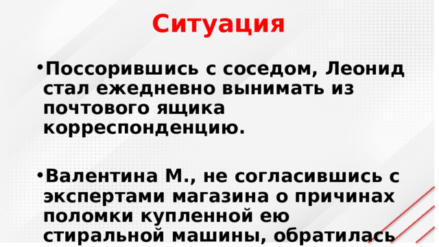 Ситуация Поссорившись с соседом, Леонид стал ежедневно вынимать из почтового ящика корреспонденцию.  Валентина М., не согласившись с экспертами магазина о причинах поломки купленной ею стиральной машины, обратилась к независимым экспертам. 