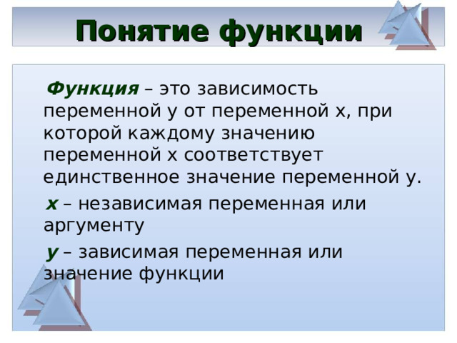 Понятие функции  Функция – это зависимость переменной у от переменной х, при которой каждому значению переменной х соответствует единственное значение переменной у.  х – независимая переменная или аргументу   y  – зависимая переменная или значение функции 