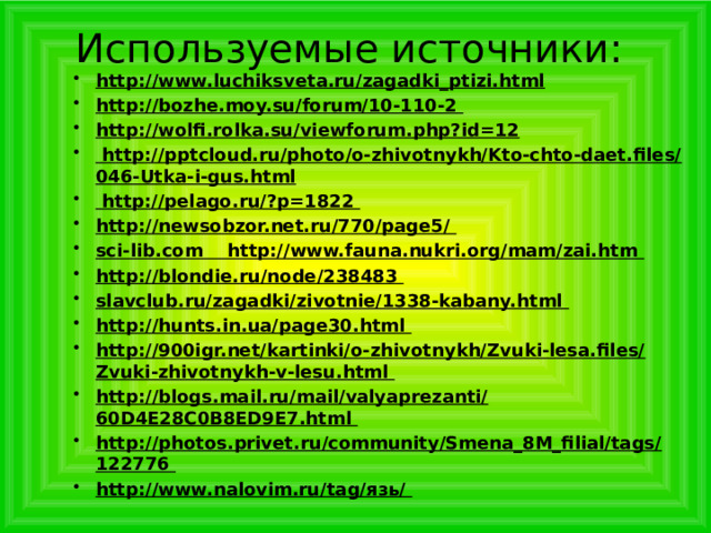 Используемые источники: http://www.luchiksveta.ru/zagadki_ptizi.html http://bozhe.moy.su/forum/10-110-2 http://wolfi.rolka.su/viewforum.php?id=12  http://pptcloud.ru/photo/o-zhivotnykh/Kto-chto-daet.files/046-Utka-i-gus.html  http://pelago.ru/?p=1822 http://newsobzor.net.ru/770/page5/ sci-lib.com http://www.fauna.nukri.org/mam/zai.htm http://blondie.ru/node/238483 slavclub.ru/zagadki/zivotnie/1338-kabany.html http://hunts.in.ua/page30.html http://900igr.net/kartinki/o-zhivotnykh/Zvuki-lesa.files/Zvuki-zhivotnykh-v-lesu.html http://blogs.mail.ru/mail/valyaprezanti/60D4E28C0B8ED9E7.html http://photos.privet.ru/community/Smena_8M_filial/tags/122776 http://www.nalovim.ru/tag/язь/ http://www.luchiksveta.ru/zagadki_ptizi.html http://bozhe.moy.su/forum/10-110-2 http://wolfi.rolka.su/viewforum.php?id=12  http://pptcloud.ru/photo/o-zhivotnykh/Kto-chto-daet.files/046-Utka-i-gus.html  http://pelago.ru/?p=1822 http://newsobzor.net.ru/770/page5/ sci-lib.com http://www.fauna.nukri.org/mam/zai.htm http://blondie.ru/node/238483 slavclub.ru/zagadki/zivotnie/1338-kabany.html http://hunts.in.ua/page30.html http://900igr.net/kartinki/o-zhivotnykh/Zvuki-lesa.files/Zvuki-zhivotnykh-v-lesu.html http://blogs.mail.ru/mail/valyaprezanti/60D4E28C0B8ED9E7.html http://photos.privet.ru/community/Smena_8M_filial/tags/122776 http://www.nalovim.ru/tag/язь/   