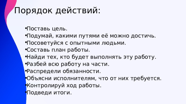 Порядок действий:   Поставь цель. Подумай, какими путями её можно достичь. Посоветуйся с опытными людьми. Составь план работы. Найди тех, кто будет выполнять эту работу. Разбей всю работу на части. Распредели обязанности. Объясни исполнителям, что от них требуется. Контролируй ход работы. Подведи итоги. 