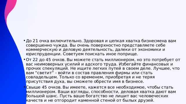 До 21 очка включительно. Здоровая и цепкая хватка бизнесмена вам совершенно чужда. Вы очень поверхностно представляете себе коммерческую и деловую деятельность, далеки от экономики и юриспруденции. Советуем поискать иное поприще. От 22 до 45 очков. Вы можете стать миллионером, но это потребует от вас неимоверных усилий и адского труда. Избегайте финансовых и прочих спекуляций. Не ищите легких путей в своем деле. Лучшее, что вам “светит” - войти в состав правления фирмы или стать совладельцем. Только со временем, приобретая и не теряя присутствия духа, вы сможете обрести имя в бизнесе. Свыше 45 очков. Вы имеете, кажется все необходимое, чтобы стать миллионером. Ваши взгляды, способности, деловая хватка дают вам большой шанс. Пусть ваше богатство не лишит вас человеческих качеств и не отгородит каменной стеной от былых друзей. 