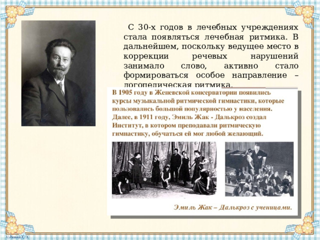 С 30-х годов в лечебных учреждениях стала появляться лечебная ритмика. В дальнейшем, поскольку ведущее место в коррекции речевых нарушений занимало слово, активно стало формироваться особое направление – логопедическая ритмика. 