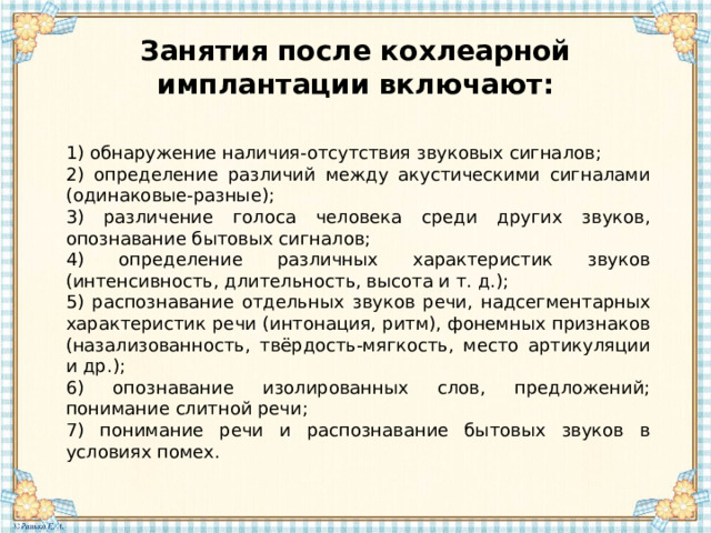 Занятия после кохлеарной имплантации включают: 1) обнаружение наличия-отсутствия звуковых сигналов; 2) определение различий между акустическими сигналами (одинаковые-разные); 3) различение голоса человека среди других звуков, опознавание бытовых сигналов; 4) определение различных характеристик звуков (интенсивность, длительность, высота и т. д.); 5) распознавание отдельных звуков речи, надсегментарных характеристик речи (интонация, ритм), фонемных признаков (назализованность, твёрдость-мягкость, место артикуляции и др.); 6) опознавание изолированных слов, предложений; понимание слитной речи; 7) понимание речи и распознавание бытовых звуков в условиях помех.   