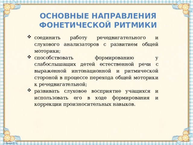 Основные направления фонетической ритмики соединить работу речедвигательного и слухового ана­лизаторов с развитием общей моторики; способствовать формированию у слабослышащих де­тей естественной речи с выраженной интонационной и рит­мической стороной в процессе перехода общей моторики к речедвигательной; развивать слуховое восприятие учащихся и использо­вать его в ходе формирования и коррекции произноситель­ных навыков. 