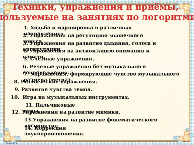 Техники, упражнения и приёмы, используемые на занятиях по логоритмике 1. Ходьба и маршировка в различных направлениях  . 2. Упражнения на регуляцию мышечного тонуса 3. Упражнения на развитие дыхания, голоса и артикуляции   4. Упражнения на активизацию внимания и памяти.   5. Счетные упражнения.   6. Речевые упражнения без музыкального сопровождения.   7. Упражнения, формирующие чувство музыкального размера (метра). 8. Ритмические упражнения. 9. Развитие чувства темпа.   10. Игра на музыкальных инструментах.    11. Пальчиковые игры 12. Упражнения на развитие мимики. 13.Упражнения на развитие фонематического восприятия 14. Коррекция звукопроизношения. 