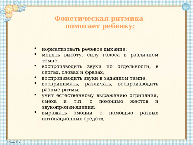 Фонетическая ритмика помогает ребенку: нормализовать речевое дыхание; менять высоту, силу голоса в различном темпе. воспроизводить звуки по отдельности, в слогах, словах и фразах; воспроизводить звуки в заданном темпе; воспринимать, различать, воспроизводить разные ритмы; учит естественному выражению отрицания, смеха и т.п. с помощью жестов и звукопроизношения: выражать эмоции с помощью разных интонационных средств; 