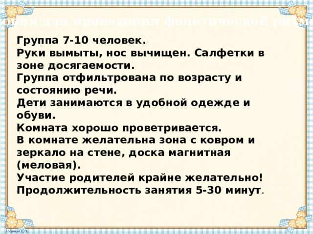 Условия для проведения фонетической ритмики Группа 7-10 человек.  Руки вымыты, нос вычищен. Салфетки в зоне досягаемости.  Группа отфильтрована по возрасту и состоянию речи.  Дети занимаются в удобной одежде и обуви.  Комната хорошо проветривается.  В комнате желательна зона с ковром и зеркало на стене, доска магнитная (меловая).  Участие родителей крайне желательно!  Продолжительность занятия 5-30 минут . 