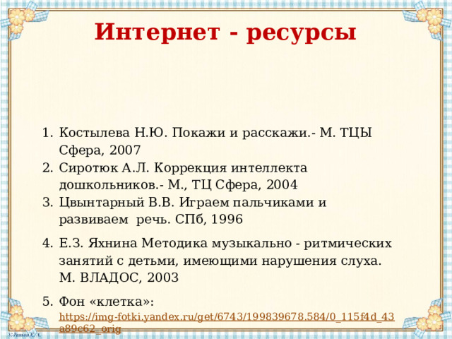 Интернет - ресурсы Костылева Н.Ю. Покажи и расскажи.- М. ТЦЫ Сфера, 2007 Сиротюк А.Л. Коррекция интеллекта дошкольников.- М., ТЦ Сфера, 2004 Цвынтарный В.В. Играем пальчиками и развиваем речь. СПб, 1996 Е.З. Яхнина Методика музыкально - ритмических занятий с детьми, имеющими нарушения слуха. М. ВЛАДОС, 2003 Фон «клетка»: https://img-fotki.yandex.ru/get/6743/199839678.584/0_115f4d_43a89c62_orig 