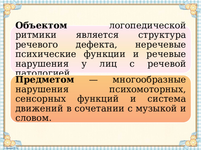 Объектом логопедической ритмики является структура речевого дефекта, неречевые психические функции и речевые нарушения у лиц с речевой патологией. Предметом — многообразные нарушения психомоторных, сенсорных функций и система движений в сочетании с музыкой и словом. 