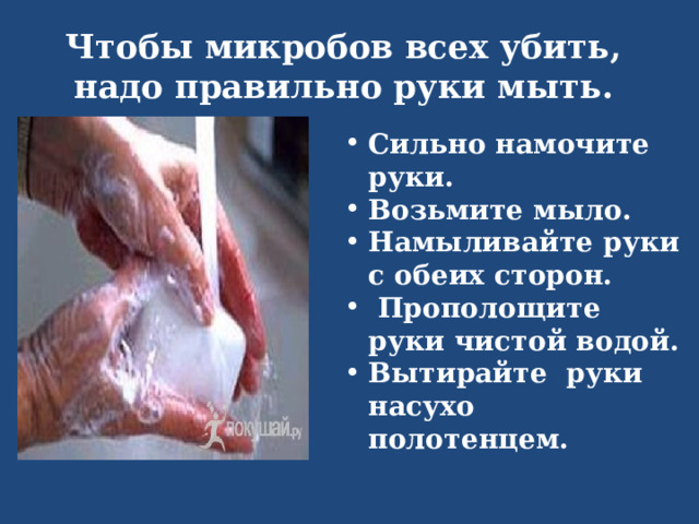Чтобы микробов всех убить,  надо правильно руки мыть. Сильно намочите руки. Возьмите мыло. Намыливайте руки с обеих сторон.  Прополощите руки чистой водой. Вытирайте руки насухо полотенцем. 