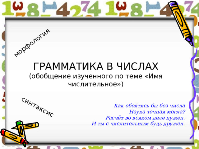 морфология синтаксис ГРАММАТИКА В ЧИСЛАХ  (обобщение изученного по теме «Имя числительное») Как обойтись бы без числа Наука точная могла? Расчёт во всяком деле нужен. И ты с числительным будь дружен. 