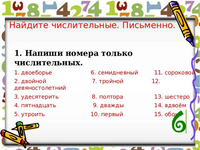 Найдите числительные. Письменно. 1. Напиши номера только числительных. 1. двоеборье 6. семидневный  11. сороковой 2. двойной 7. тройной 12. девяностолетний 3. удесятерить 8. полтора   13. шестеро 4. пятнадцать 9. дважды   14. вдвоём 5. утроить 10. первый   15. обоих 
