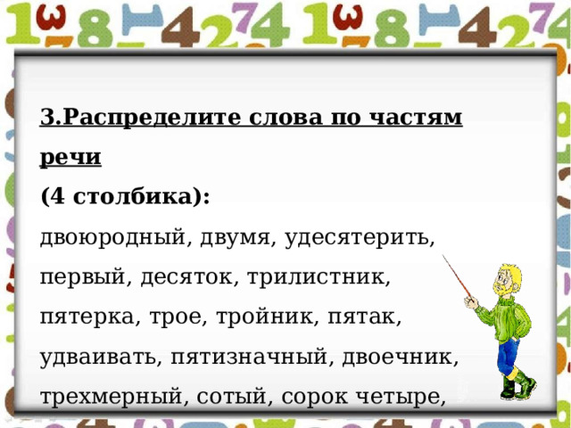 3.Распределите слова по частям речи (4 столбика):  двоюродный, двумя, удесятерить, первый, десяток, трилистник, пятерка, трое, тройник, пятак, удваивать, пятизначный, двоечник, трехмерный, сотый, сорок четыре, столетие, полтораста. 