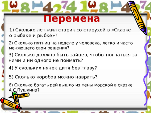 Перемена 1) Сколько лет жил старик со старухой в «Сказке о рыбаке и рыбке»? 2) Сколько пятниц на неделе у человека, легко и часто меняющего свои решения? 3) Сколько должно быть зайцев, чтобы погнаться за ними и ни одного не поймать?   4) У скольких нянек дитя без глазу? 5) Сколько коробов можно наврать? 6) Сколько богатырей вышло из пены морской в сказке А.С.Пушкина? 