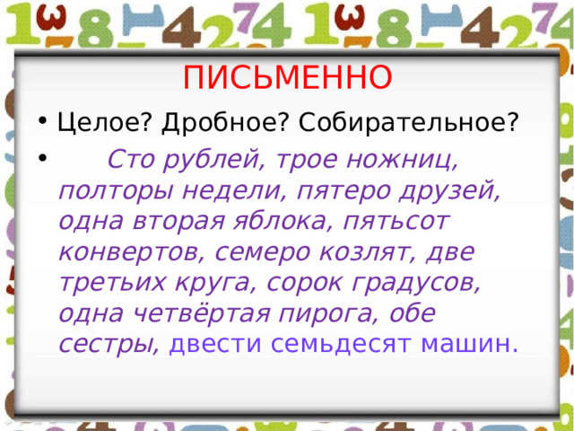 ПИСЬМЕННО Целое? Дробное? Собирательное?  Сто рублей, трое ножниц, полторы недели, пятеро друзей, одна вторая яблока, пятьсот конвертов, семеро козлят, две третьих круга, сорок градусов, одна четвёртая пирога, обе сестры, двести семьдесят машин. 