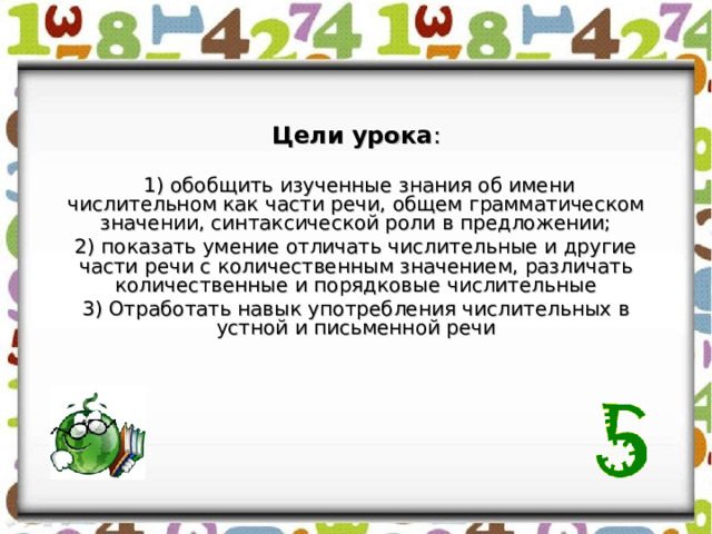 Цели урока :  1) обобщить изученные знания об имени числительном как части речи, общем грамматическом значении, синтаксической роли в предложении; 2) показать умение отличать числительные и другие части речи с количественным значением, различать количественные и порядковые числительные 3) Отработать навык употребления числительных в устной и письменной речи 