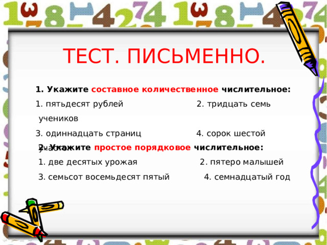 ТЕСТ. ПИСЬМЕННО. 1. Укажите составное количественное числительное: 1. пятьдесят рублей 2. тридцать семь учеников 3. одиннадцать страниц 4. сорок шестой участок 2. Укажите простое порядковое числительное: 1. две десятых урожая 2. пятеро малышей 3. семьсот восемьдесят пятый 4. семнадцатый год 