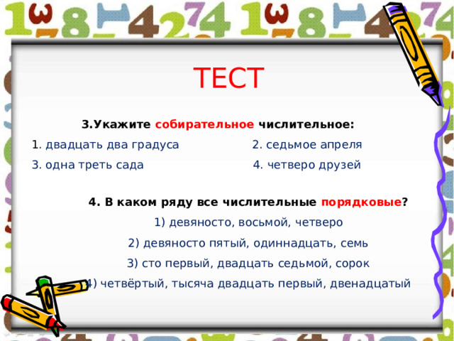 ТЕСТ 3.Укажите собирательное числительное: 1 . двадцать два градуса 2. седьмое апреля 3. одна треть сада 4. четверо друзей 4.   В каком ряду все числительные порядковые ? 1) девяносто, восьмой, четверо  2) девяносто пятый, одиннадцать, семь  3) сто первый, двадцать седьмой, сорок  4) четвёртый, тысяча двадцать первый, двенадцатый 