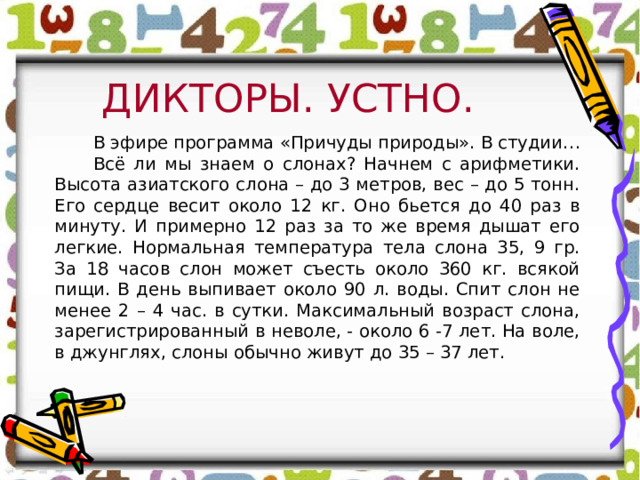 ДИКТОРЫ. УСТНО. В эфире программа «Причуды природы». В студии… Всё ли мы знаем о слонах? Начнем с арифметики. Высота азиатского слона – до 3 метров, вес – до 5 тонн. Его сердце весит около 12 кг. Оно бьется до 40 раз в минуту. И примерно 12 раз за то же время дышат его легкие. Нормальная температура тела слона 35, 9 гр. За 18 часов слон может съесть около 360 кг. всякой пищи. В день выпивает около 90 л. воды. Спит слон не менее 2 – 4 час. в сутки. Максимальный возраст слона, зарегистрированный в неволе, - около 6 -7 лет. На воле, в джунглях, слоны обычно живут до 35 – 37 лет. 