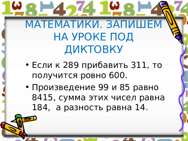 МАТЕМАТИКИ. ЗАПИШЕМ НА УРОКЕ ПОД ДИКТОВКУ Если к 289 прибавить 311, то получится ровно 600. Произведение 99 и 85 равно 8415, сумма этих чисел равна 184, а разность равна 14.  
