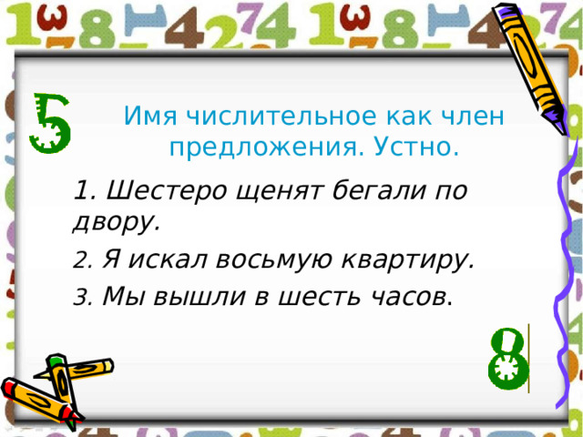 Имя числительное как член предложения. Устно. 1. Шестеро щенят бегали по двору. 2. Я искал восьмую квартиру. 3. Мы вышли в шесть часов . 