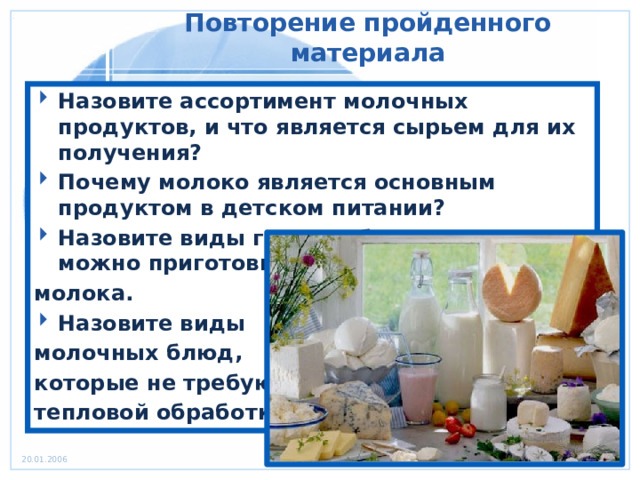 Повторение пройденного материала Назовите ассортимент молочных продуктов, и что является сырьем для их получения? Почему молоко является основным продуктом в детском питании? Назовите виды горячих блюд, которые можно приготовить из молока. Назовите виды молочных блюд, которые не требуют тепловой обработки? 