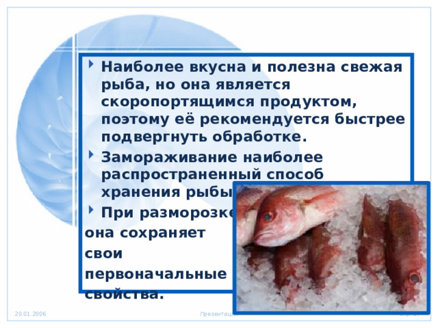 Наиболее вкусна и полезна свежая рыба, но она является скоропортящимся продуктом, поэтому её рекомендуется быстрее подвергнуть обработке. Замораживание наиболее распространенный способ хранения рыбы. При разморозке она сохраняет свои первоначальные свойства. 