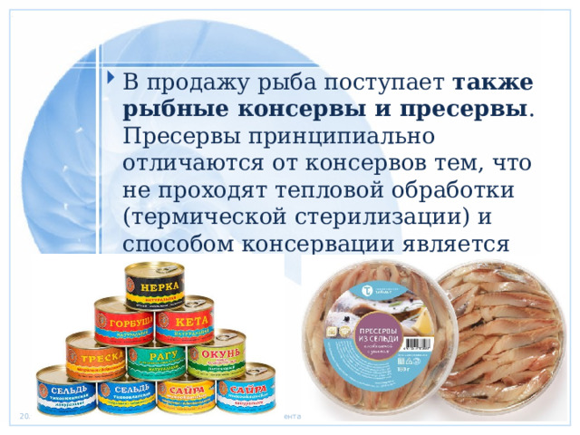 В продажу рыба поступает также рыбные консервы и пресервы . Пресервы принципиально отличаются от консервов тем, что не проходят тепловой обработки (термической стерилизации) и способом консервации является  соления.  