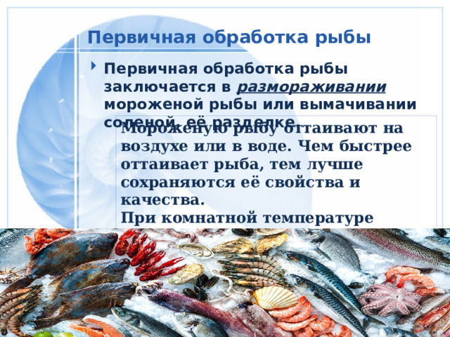 Первичная обработка рыбы  Первичная обработка рыбы заключается в размораживании мороженой рыбы или вымачивании соленой, её разделке. Мороженую рыбу оттаивают на воздухе или в воде. Чем быстрее оттаивает рыба, тем лучше сохраняются её свойства и качества. При комнатной температуре оттаивают крупную рыбу 6-10 ч, мелкую 3-4 ч. 