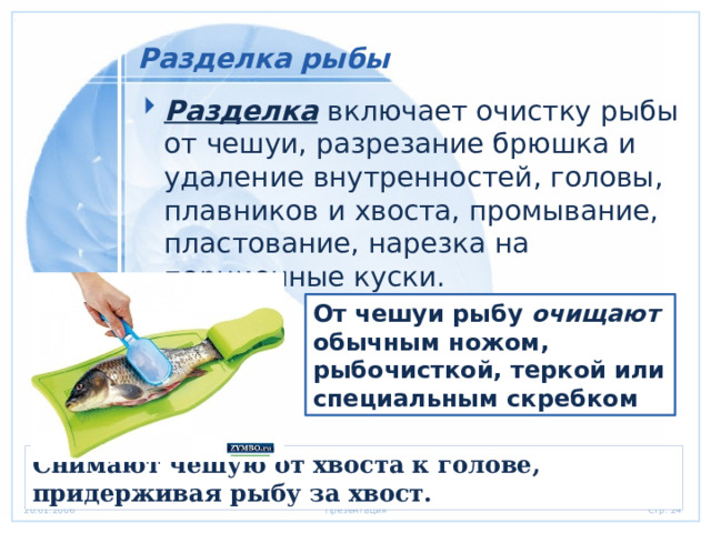 Разделка рыбы Разделка   включает очистку рыбы от чешуи, разрезание брюшка и удаление внутренностей, головы, плавников и хвоста, промывание, пластование, нарезка на порционные куски. От чешуи рыбу очищают   обычным ножом, рыбочисткой, теркой или специальным скребком Снимают чешую от хвоста к голове, придерживая рыбу за хвост. 
