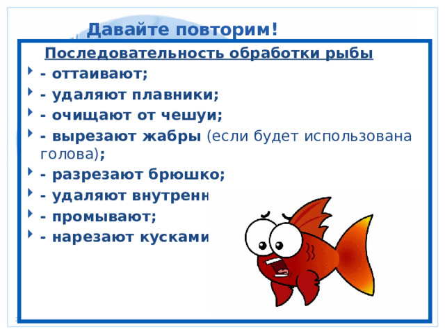 Давайте повторим!  Последовательность обработки рыбы - оттаивают; - удаляют плавники; - очищают от чешуи; - вырезают жабры (если будет использована голова) ; - разрезают брюшко; - удаляют внутренности и голову; - промывают; - нарезают кусками. 