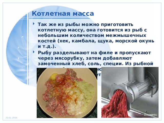 Котлетная масса Так же из рыбы можно приготовить котлетную массу, она готовится из рыб с небольшим количеством межмышечных костей (хек, камбала, щука, морской окунь и т.д.). Рыбу разделывают на филе и пропускают через мясорубку, затем добавляют замоченный хлеб, соль, специи. Из рыбной котлетной массы делают котлеты, биточки, тефтели, зразы и рулеты. 