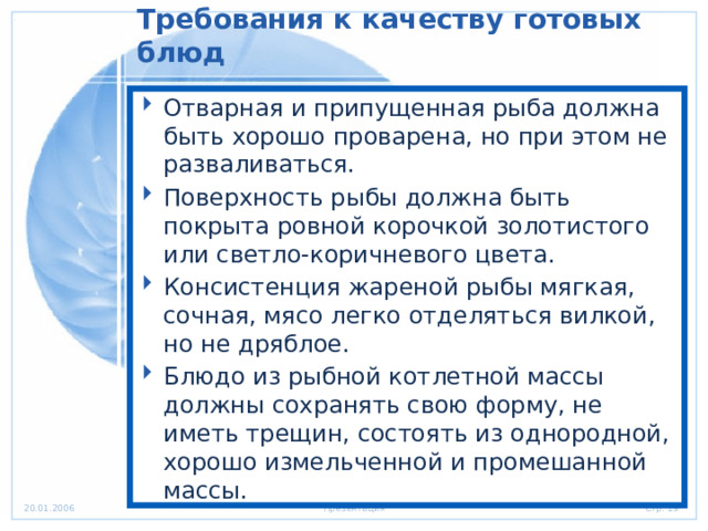 Требования к качеству готовых блюд   Отварная и припущенная рыба должна быть хорошо проварена, но при этом не разваливаться. Поверхность рыбы должна быть покрыта ровной корочкой золотистого или светло-коричневого цвета. Консистенция жареной рыбы мягкая, сочная, мясо легко отделяться вилкой, но не дряблое. Блюдо из рыбной котлетной массы должны сохранять свою форму, не иметь трещин, состоять из однородной, хорошо измельченной и промешанной массы. 