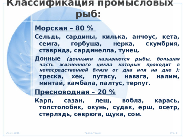 Классификация промысловых рыб: Морская – 80 % Сельдь, сардины, килька, анчоус, кета, семга, горбуша, нерка, скумбрия, ставрида, сардинелла, тунец. Донные (донными называются рыбы, большая часть жизненного цикла которых проходит в непосредственной близи от дна или на дне ): треска, хек, путасу, навага, налим, минтай, камбала, палтус, терпуг. Пресноводная – 20 % Карп, сазан, лещ, вобла, карась, толстолобик, окунь, судак, ерш, осетр, стерлядь, севрюга, щука, сом. 