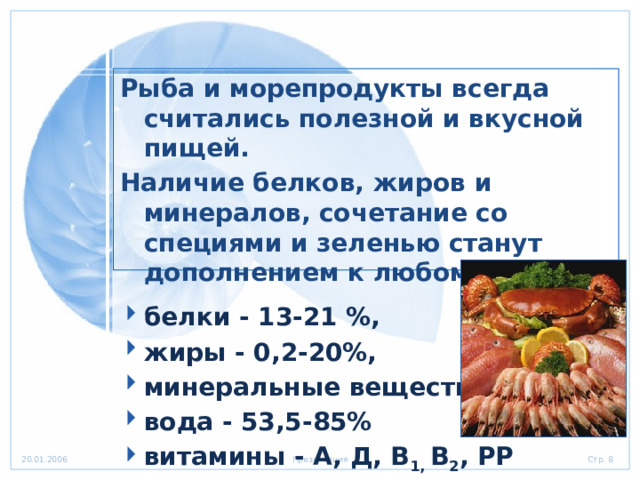 Рыба и морепродукты всегда считались полезной и вкусной пищей. Наличие белков, жиров и минералов, сочетание со специями и зеленью станут дополнением к любому столу. белки - 13-21 %, жиры - 0,2-20%, минеральные вещества, вода - 53,5-85% витамины - А, Д, В 1,  В 2 , РР 