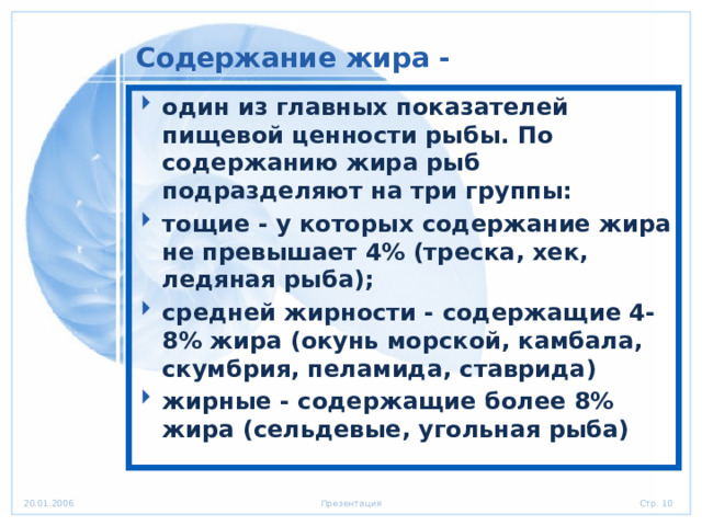 Содержание жира - один из главных показателей пищевой ценности рыбы. По содержанию жира рыб подразделяют на три группы: тощие - у которых содержание жира не превышает 4% (треска, хек, ледяная рыба); средней жирности - содержащие 4-8% жира (окунь морской, камбала, скумбрия, пеламида, ставрида) жирные - содержащие более 8% жира (сельдевые, угольная рыба) 