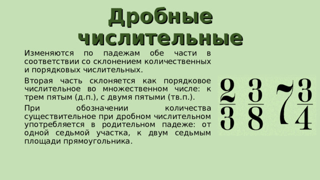 Дробные числительные Изменяются по падежам обе части в соответствии со склонением количественных и порядковых числительных. Вторая часть склоняется как порядковое числительное во множественном числе: к трем пятым (д.п.), с двумя пятыми (тв.п.). При обозначении количества существительное при дробном числительном употребляется в родительном падеже: от одной седьмой участка, к двум седьмым площади прямоугольника. 