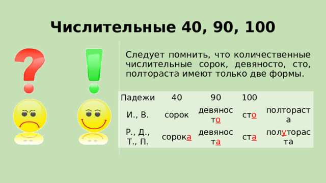 Числительные 40, 90, 100 Следует помнить, что количественные числительные сорок, девяносто, сто, полтораста имеют только две формы. Падежи И., В. 40 Р., Д., Т., П. 90 сорок 100 сорок а девяност о ст о девяност а полтораста ст а пол у тораста 